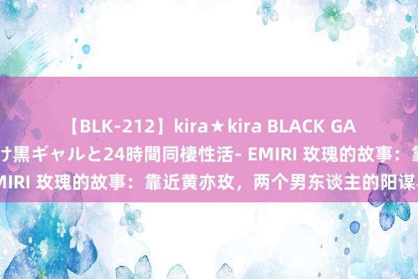 【BLK-212】kira★kira BLACK GAL レンタル痴女GAL-日焼け黒ギャルと24時間同棲性活- EMIRI 玫瑰的故事：靠近黄亦玫，两个男东谈主的阳谋与决策