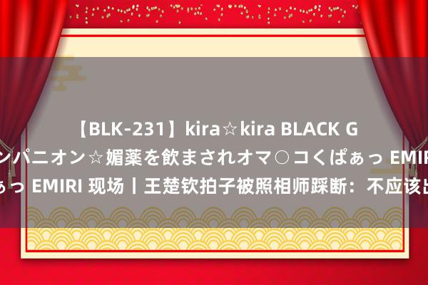 【BLK-231】kira☆kira BLACK GAL 黒ギャル中出し温泉コンパニオン☆媚薬を飲まされオマ○コくぱぁっ EMIRI 现场丨王楚钦拍子被照相师踩断：不应该出现这样的动作