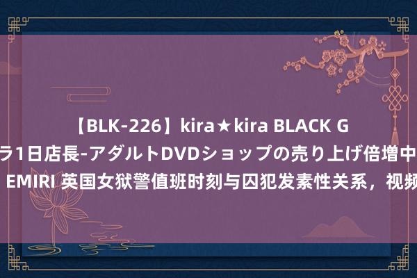 【BLK-226】kira★kira BLACK GAL 黒ギャル露出セクハラ1日店長-アダルトDVDショップの売り上げ倍増中出し計画- EMIRI 英国女狱警值班时刻与囚犯发素性关系，视频在收罗疯传 她最高或面对终生扣留