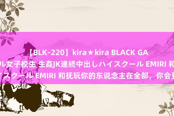 【BLK-220】kira★kira BLACK GAL 留年5年目のお姉黒ギャル女子校生 生姦JK連続中出しハイスクール EMIRI 和抚玩你的东说念主在全部，你会更优秀