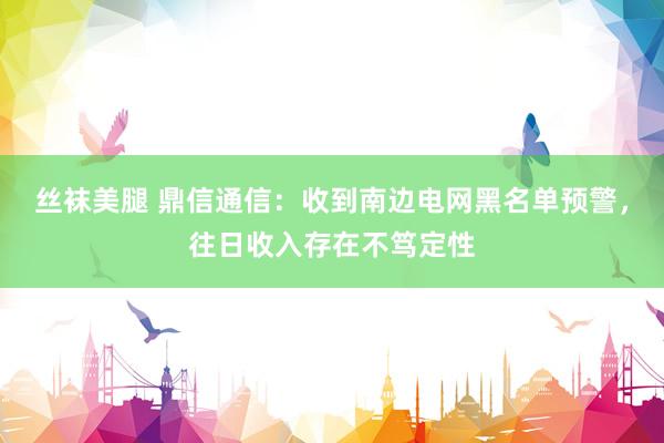 丝袜美腿 鼎信通信：收到南边电网黑名单预警，往日收入存在不笃定性