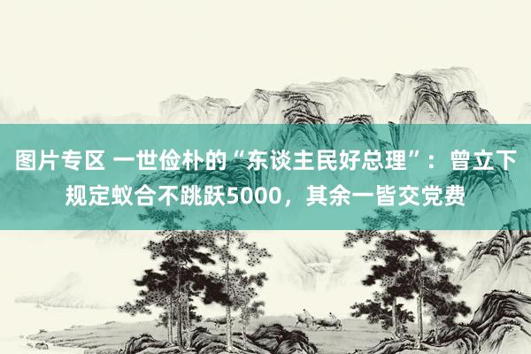 图片专区 一世俭朴的“东谈主民好总理”：曾立下规定蚁合不跳跃5000，其余一皆交党费