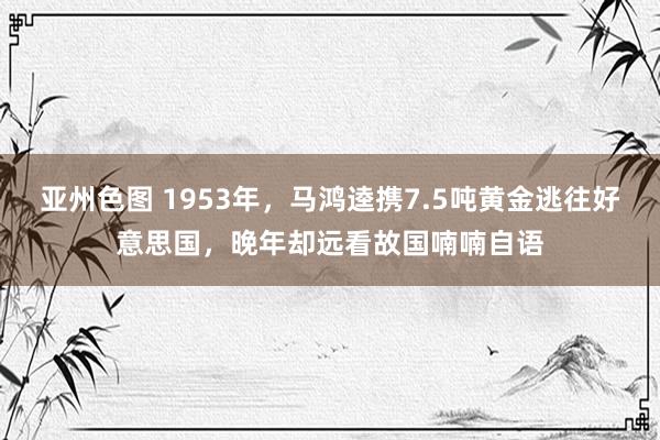 亚州色图 1953年，马鸿逵携7.5吨黄金逃往好意思国，晚年却远看故国喃喃自语