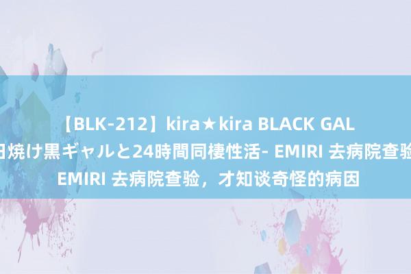 【BLK-212】kira★kira BLACK GAL レンタル痴女GAL-日焼け黒ギャルと24時間同棲性活- EMIRI 去病院查验，才知谈奇怪的病因