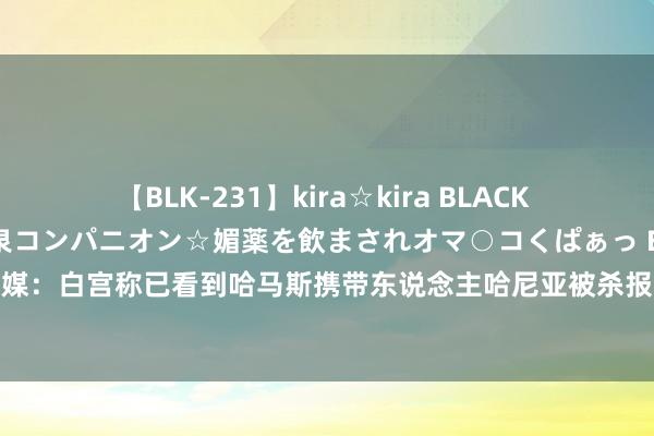 【BLK-231】kira☆kira BLACK GAL 黒ギャル中出し温泉コンパニオン☆媚薬を飲まされオマ○コくぱぁっ EMIRI 好意思媒：白宫称已看到哈马斯携带东说念主哈尼亚被杀报说念，以军方称“不复兴外媒报说念”