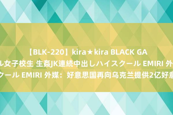 【BLK-220】kira★kira BLACK GAL 留年5年目のお姉黒ギャル女子校生 生姦JK連続中出しハイスクール EMIRI 外媒：好意思国再向乌克兰提供2亿好意思元军援