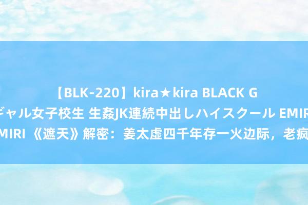 【BLK-220】kira★kira BLACK GAL 留年5年目のお姉黒ギャル女子校生 生姦JK連続中出しハイスクール EMIRI 《遮天》解密：姜太虚四千年存一火边际，老疯子六千载依旧龙精虎猛