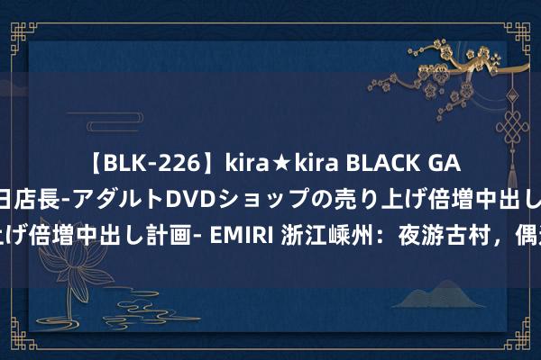 【BLK-226】kira★kira BLACK GAL 黒ギャル露出セクハラ1日店長-アダルトDVDショップの売り上げ倍増中出し計画- EMIRI 浙江嵊州：夜游古村，偶遇国风市场