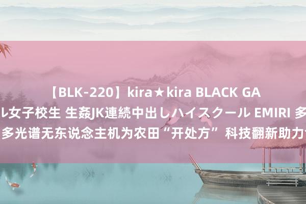 【BLK-220】kira★kira BLACK GAL 留年5年目のお姉黒ギャル女子校生 生姦JK連続中出しハイスクール EMIRI 多光谱无东说念主机为农田“开处方” 科技翻新助力食粮单产汲引“步步高”