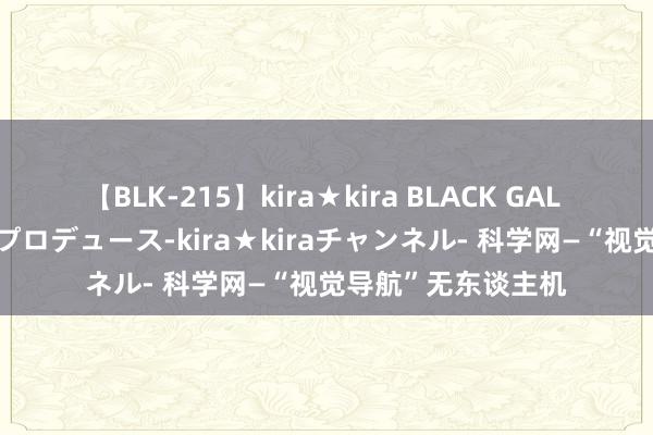 【BLK-215】kira★kira BLACK GAL 黒ギャル・EMIRIプロデュース-kira★kiraチャンネル- 科学网—“视觉导航”无东谈主机