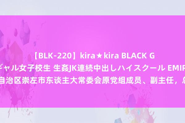 【BLK-220】kira★kira BLACK GAL 留年5年目のお姉黒ギャル女子校生 生姦JK連続中出しハイスクール EMIRI 广西壮族自治区崇左市东谈主大常委会原党组成员、副主任，总工会原主席蓝大煌被开除党籍和公职