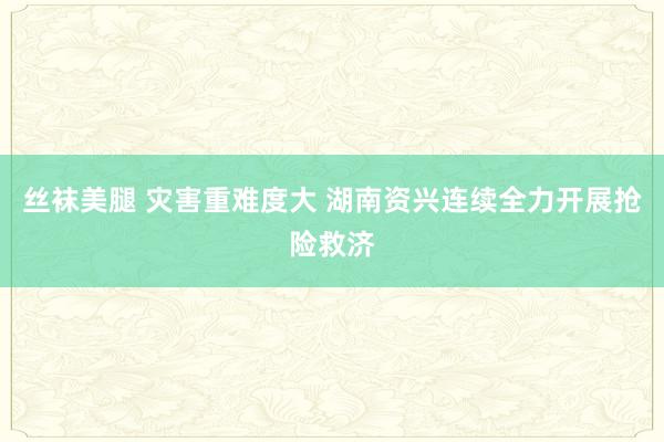 丝袜美腿 灾害重难度大 湖南资兴连续全力开展抢险救济