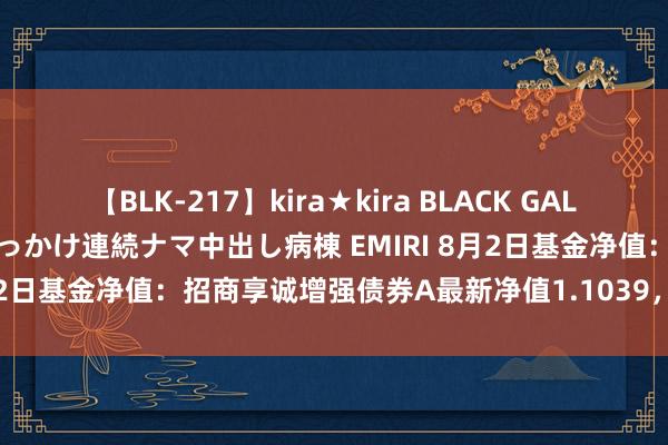 【BLK-217】kira★kira BLACK GAL黒ギャルご奉仕ナース 大量ぶっかけ連続ナマ中出し病棟 EMIRI 8月2日基金净值：招商享诚增强债券A最新净值1.1039，跌0.07%