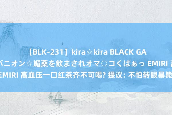 【BLK-231】kira☆kira BLACK GAL 黒ギャル中出し温泉コンパニオン☆媚薬を飲まされオマ○コくぱぁっ EMIRI 高血压一口红茶齐不可喝? 提议: 不怕转眼暴毙， 3种茶尽管喝!