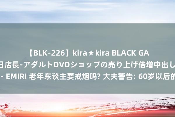 【BLK-226】kira★kira BLACK GAL 黒ギャル露出セクハラ1日店長-アダルトDVDショップの売り上げ倍増中出し計画- EMIRI 老年东谈主要戒烟吗? 大夫警告: 60岁以后的老东谈主， 抽烟记起“2不吸”