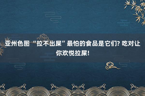 亚州色图 “拉不出屎”最怕的食品是它们? 吃对让你欢悦拉屎!