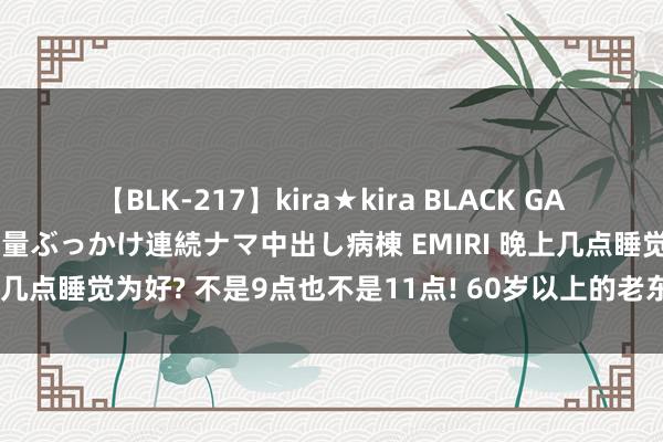 【BLK-217】kira★kira BLACK GAL黒ギャルご奉仕ナース 大量ぶっかけ連続ナマ中出し病棟 EMIRI 晚上几点睡觉为好? 不是9点也不是11点! 60岁以上的老东谈主多钟情