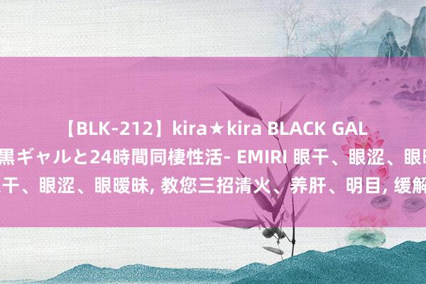 【BLK-212】kira★kira BLACK GAL レンタル痴女GAL-日焼け黒ギャルと24時間同棲性活- EMIRI 眼干、眼涩、眼暧昧， 教您三招清火、养肝、明目， 缓解眼部不适