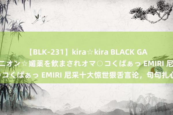 【BLK-231】kira☆kira BLACK GAL 黒ギャル中出し温泉コンパニオン☆媚薬を飲まされオマ○コくぱぁっ EMIRI 尼采十大惊世狠舌言论，句句扎心！