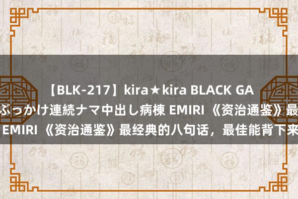 【BLK-217】kira★kira BLACK GAL黒ギャルご奉仕ナース 大量ぶっかけ連続ナマ中出し病棟 EMIRI 《资治通鉴》最经典的八句话，最佳能背下来