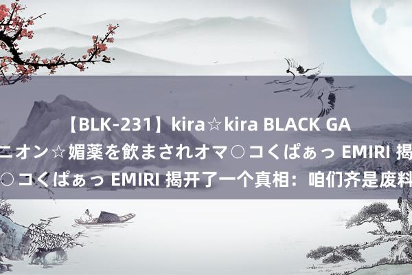 【BLK-231】kira☆kira BLACK GAL 黒ギャル中出し温泉コンパニオン☆媚薬を飲まされオマ○コくぱぁっ EMIRI 揭开了一个真相：咱们齐是废料