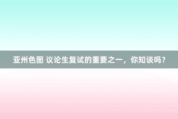 亚州色图 议论生复试的重要之一，你知谈吗？