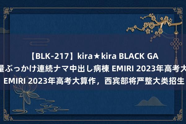 【BLK-217】kira★kira BLACK GAL黒ギャルご奉仕ナース 大量ぶっかけ連続ナマ中出し病棟 EMIRI 2023年高考大算作，西宾部将严整大类招生