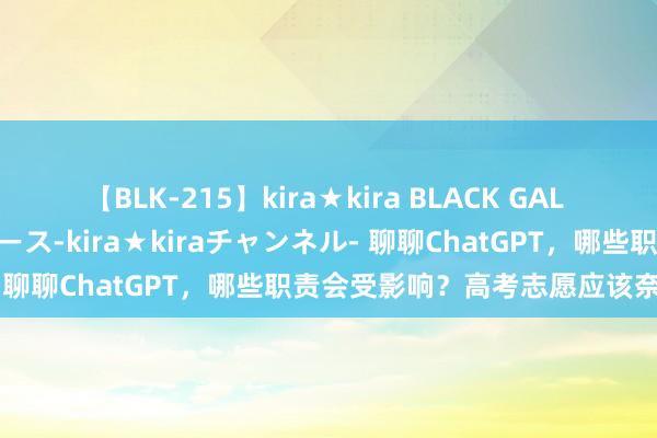 【BLK-215】kira★kira BLACK GAL 黒ギャル・EMIRIプロデュース-kira★kiraチャンネル- 聊聊ChatGPT，哪些职责会受影响？高考志愿应该奈何填？