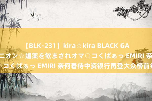 【BLK-231】kira☆kira BLACK GAL 黒ギャル中出し温泉コンパニオン☆媚薬を飲まされオマ○コくぱぁっ EMIRI 奈何看待中资银行再登大众榜前线