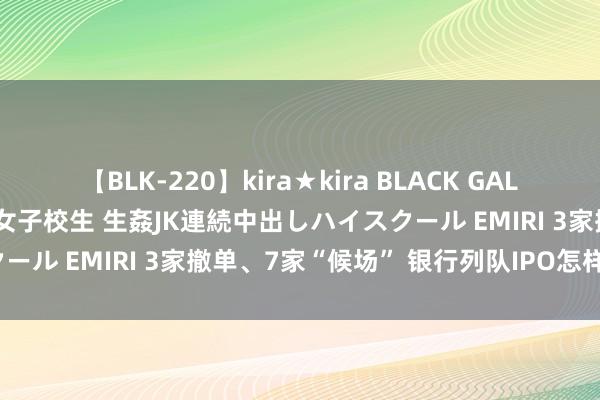 【BLK-220】kira★kira BLACK GAL 留年5年目のお姉黒ギャル女子校生 生姦JK連続中出しハイスクール EMIRI 3家撤单、7家“候场” 银行列队IPO怎样样了？