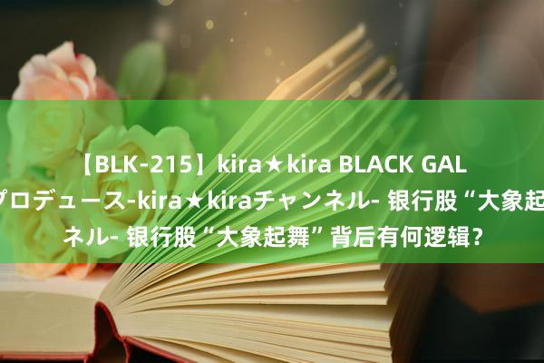 【BLK-215】kira★kira BLACK GAL 黒ギャル・EMIRIプロデュース-kira★kiraチャンネル- 银行股“大象起舞”背后有何逻辑？