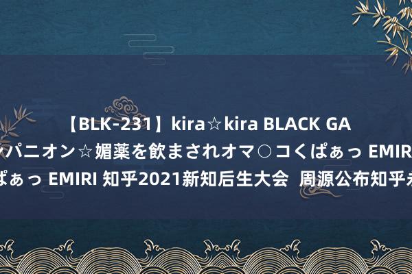 【BLK-231】kira☆kira BLACK GAL 黒ギャル中出し温泉コンパニオン☆媚薬を飲まされオマ○コくぱぁっ EMIRI 知乎2021新知后生大会  周源公布知乎永恒计谋