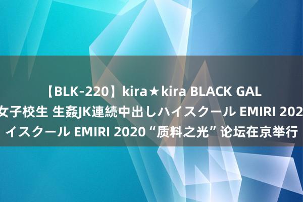 【BLK-220】kira★kira BLACK GAL 留年5年目のお姉黒ギャル女子校生 生姦JK連続中出しハイスクール EMIRI 2020“质料之光”论坛在京举行