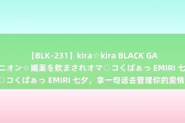 【BLK-231】kira☆kira BLACK GAL 黒ギャル中出し温泉コンパニオン☆媚薬を飲まされオマ○コくぱぁっ EMIRI 七夕，拿一句话去管理你的爱情！