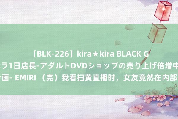 【BLK-226】kira★kira BLACK GAL 黒ギャル露出セクハラ1日店長-アダルトDVDショップの売り上げ倍増中出し計画- EMIRI （完）我看扫黄直播时，女友竟然在内部，不仅穿得少还勾搭老男东谈主