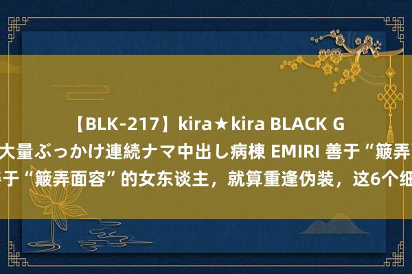 【BLK-217】kira★kira BLACK GAL黒ギャルご奉仕ナース 大量ぶっかけ連続ナマ中出し病棟 EMIRI 善于“簸弄面容”的女东谈主，就算重逢伪装，这6个细节也障翳不了