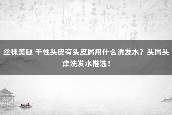 丝袜美腿 干性头皮有头皮屑用什么洗发水？头屑头痒洗发水推选！