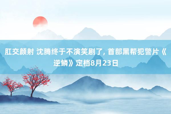 肛交颜射 沈腾终于不演笑剧了， 首部黑帮犯警片《逆鳞》定档8月23日