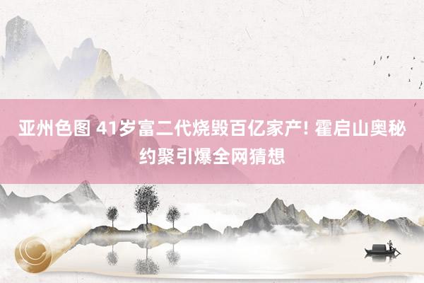 亚州色图 41岁富二代烧毁百亿家产! 霍启山奥秘约聚引爆全网猜想