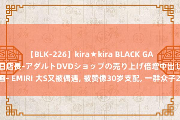 【BLK-226】kira★kira BLACK GAL 黒ギャル露出セクハラ1日店長-アダルトDVDショップの売り上げ倍増中出し計画- EMIRI 大S又被偶遇， 被赞像30岁支配， 一群众子20多东谈主聚餐， 具俊晔也在