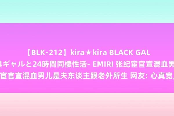 【BLK-212】kira★kira BLACK GAL レンタル痴女GAL-日焼け黒ギャルと24時間同棲性活- EMIRI 张纪宦官宣混血男儿是夫东谈主跟老外所生 网友: 心真宽， 一块儿养了