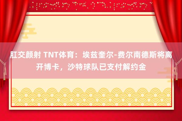 肛交颜射 TNT体育：埃兹奎尔-费尔南德斯将离开博卡，沙特球队已支付解约金