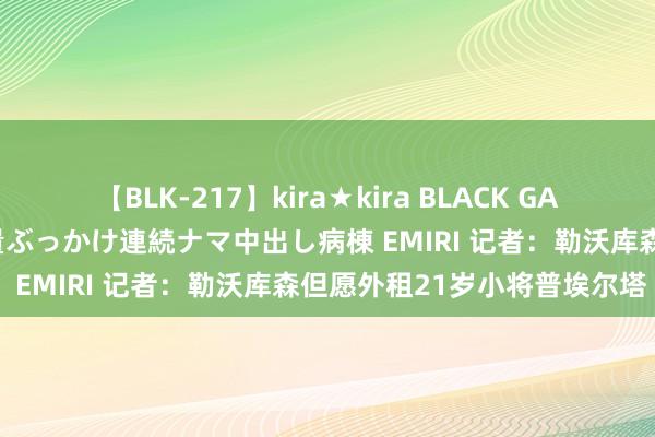 【BLK-217】kira★kira BLACK GAL黒ギャルご奉仕ナース 大量ぶっかけ連続ナマ中出し病棟 EMIRI 记者：勒沃库森但愿外租21岁小将普埃尔塔