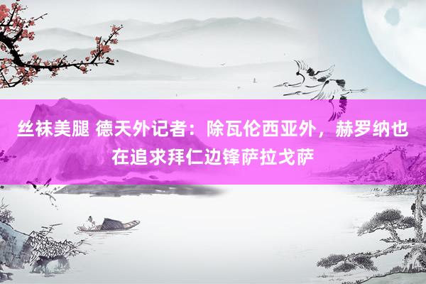 丝袜美腿 德天外记者：除瓦伦西亚外，赫罗纳也在追求拜仁边锋萨拉戈萨