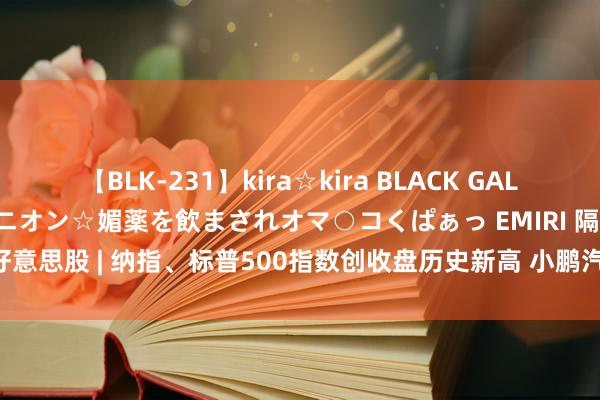 【BLK-231】kira☆kira BLACK GAL 黒ギャル中出し温泉コンパニオン☆媚薬を飲まされオマ○コくぱぁっ EMIRI 隔夜好意思股 | 纳指、标普500指数创收盘历史新高 小鹏汽车(XPEV.US)涨近6%