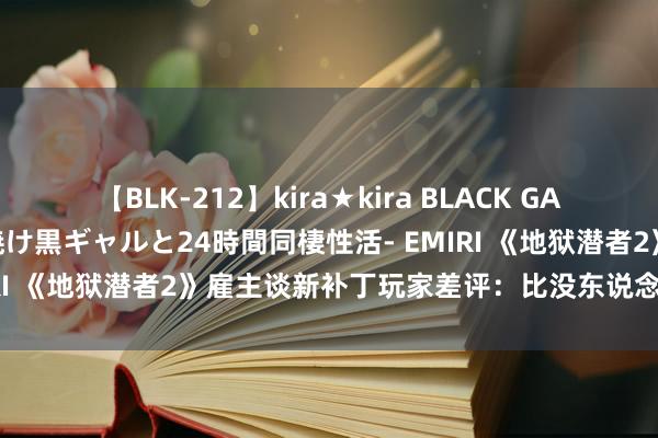 【BLK-212】kira★kira BLACK GAL レンタル痴女GAL-日焼け黒ギャルと24時間同棲性活- EMIRI 《地狱潜者2》雇主谈新补丁玩家差评：比没东说念主在乎强