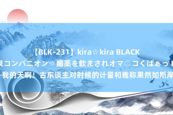 【BLK-231】kira☆kira BLACK GAL 黒ギャル中出し温泉コンパニオン☆媚薬を飲まされオマ○コくぱぁっ EMIRI 我的天啊！古东谈主对时候的计量和雅称果然如斯厚爱和糜掷诗意，比如说，如若