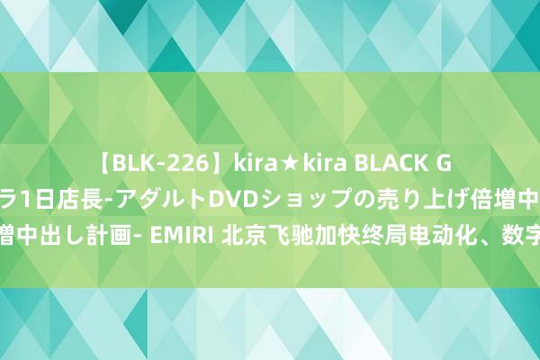 【BLK-226】kira★kira BLACK GAL 黒ギャル露出セクハラ1日店長-アダルトDVDショップの売り上げ倍増中出し計画- EMIRI 北京飞驰加快终局电动化、数字化、低碳化转型发展