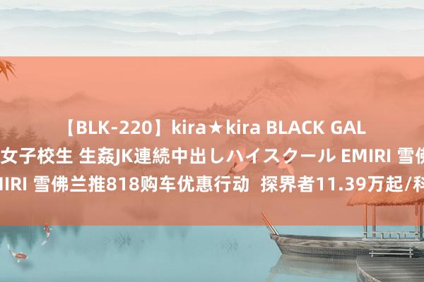 【BLK-220】kira★kira BLACK GAL 留年5年目のお姉黒ギャル女子校生 生姦JK連続中出しハイスクール EMIRI 雪佛兰推818购车优惠行动  探界者11.39万起/科鲁泽5.99万起