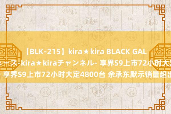 【BLK-215】kira★kira BLACK GAL 黒ギャル・EMIRIプロデュース-kira★kiraチャンネル- 享界S9上市72小时大定4800台 余承东默示销量超出预期